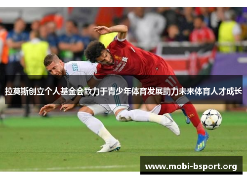 拉莫斯创立个人基金会致力于青少年体育发展助力未来体育人才成长 拉莫斯创立个人基金会致力于青少年体育发展助力未来体育人才成长