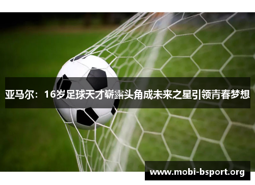 亚马尔:16岁足球天才崭露头角成未来之星引领青春梦想 亚马尔:16岁足球天才崭露头角成未来之星引领青春梦想