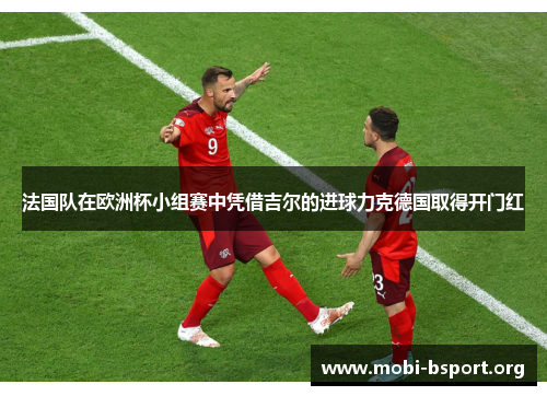 法国队在欧洲杯小组赛中凭借吉尔的进球力克德国取得开门红 法国队在欧洲杯小组赛中凭借吉尔的进球力克德国取得开门红