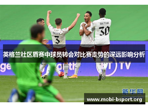 英格兰社区盾赛中球员转会对比赛走势的深远影响分析 英格兰社区盾赛中球员转会对比赛走势的深远影响分析