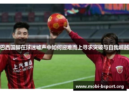 巴西国脚在球迷嘘声中如何迎难而上寻求突破与自我超越