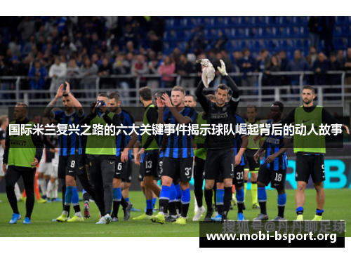 国际米兰复兴之路的六大关键事件揭示球队崛起背后的动人故事 国际米兰复兴之路的六大关键事件揭示球队崛起背后的动人故事