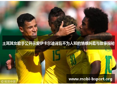 土耳其女歌手公开示爱伊卡尔迪背后不为人知的情感纠葛与故事揭秘 土耳其女歌手公开示爱伊卡尔迪背后不为人知的情感纠葛与故事揭秘