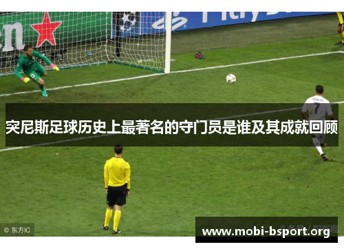 突尼斯足球历史上最著名的守门员是谁及其成就回顾 突尼斯足球历史上最著名的守门员是谁及其成就回顾